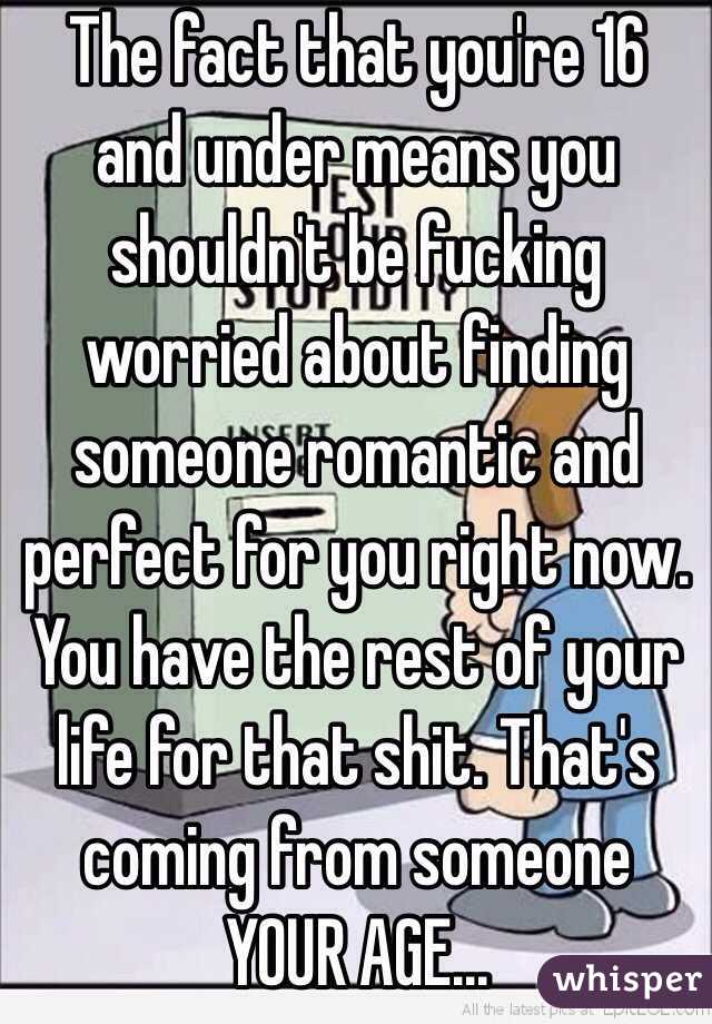 The fact that you're 16 and under means you shouldn't be fucking worried about finding someone romantic and perfect for you right now. You have the rest of your life for that shit. That's coming from someone YOUR AGE...