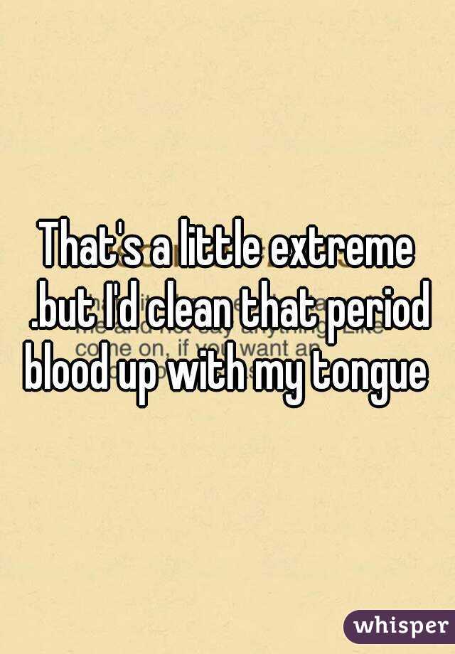 That's a little extreme .but I'd clean that period blood up with my tongue 