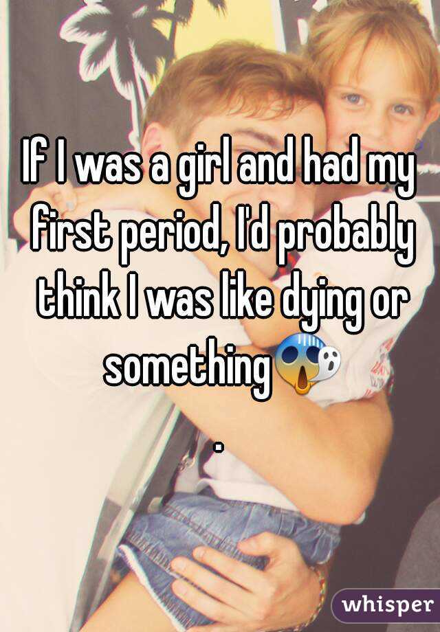 If I was a girl and had my first period, I'd probably think I was like dying or something😱.