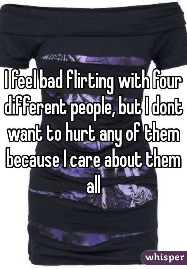I feel bad flirting with four different people, but I dont want to hurt any of them because I care about them all