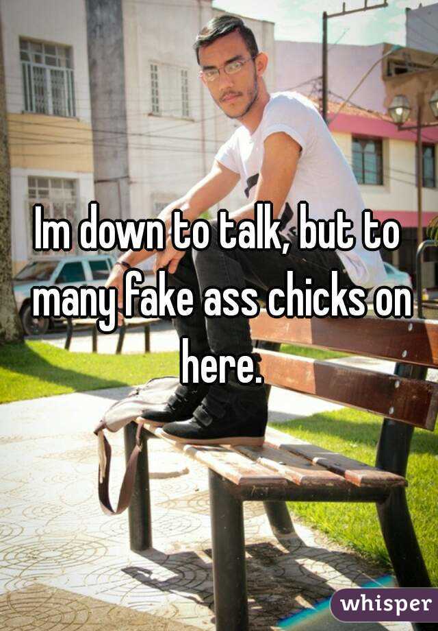 Im down to talk, but to many fake ass chicks on here.