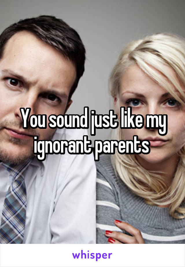 You sound just like my ignorant parents 