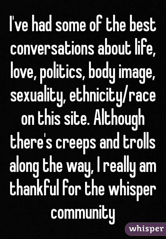 I've had some of the best conversations about life, love, politics, body image, sexuality, ethnicity/race on this site. Although there's creeps and trolls along the way, I really am thankful for the whisper community 