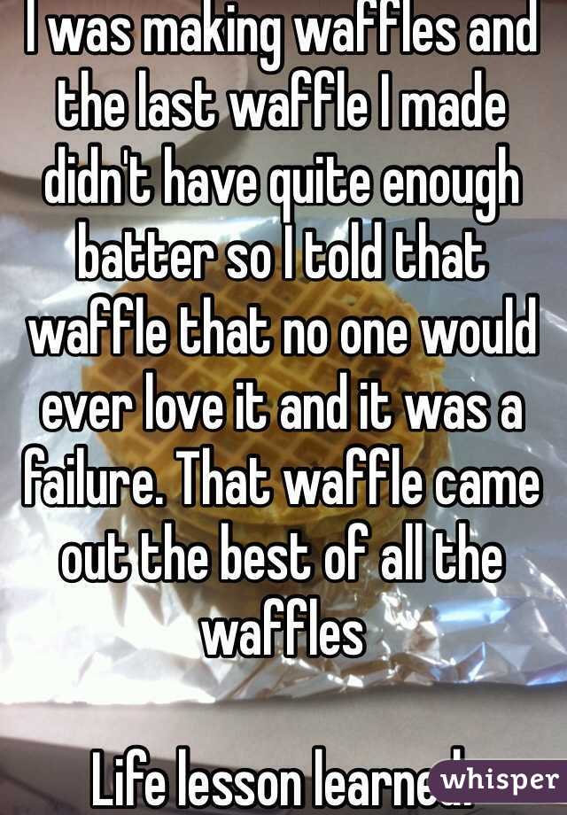 I was making waffles and the last waffle I made didn't have quite enough batter so I told that waffle that no one would ever love it and it was a failure. That waffle came out the best of all the waffles 

Life lesson learned. 
