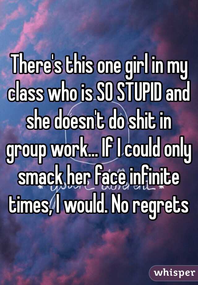 There's this one girl in my class who is SO STUPID and she doesn't do shit in group work... If I could only smack her face infinite times, I would. No regrets 