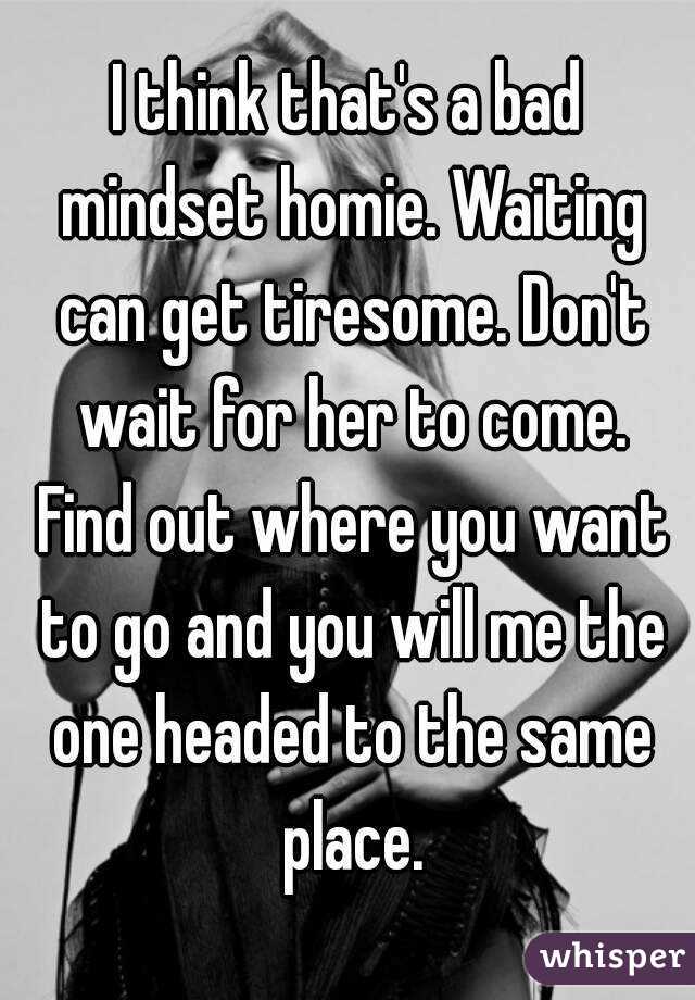 I think that's a bad mindset homie. Waiting can get tiresome. Don't wait for her to come. Find out where you want to go and you will me the one headed to the same place.
