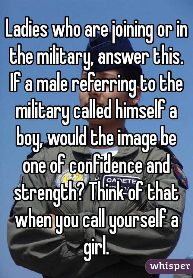 Ladies who are joining or in the military, answer this. If a male referring to the military called himself a boy, would the image be one of confidence and strength? Think of that when you call yourself a girl.