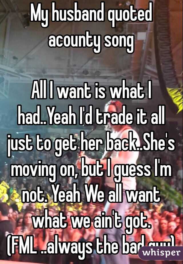  My husband quoted acounty song

All I want is what I had..Yeah I'd trade it all just to get her back..She's moving on, but I guess I'm not. Yeah We all want what we ain't got.  
(FML ..always the bad guy)