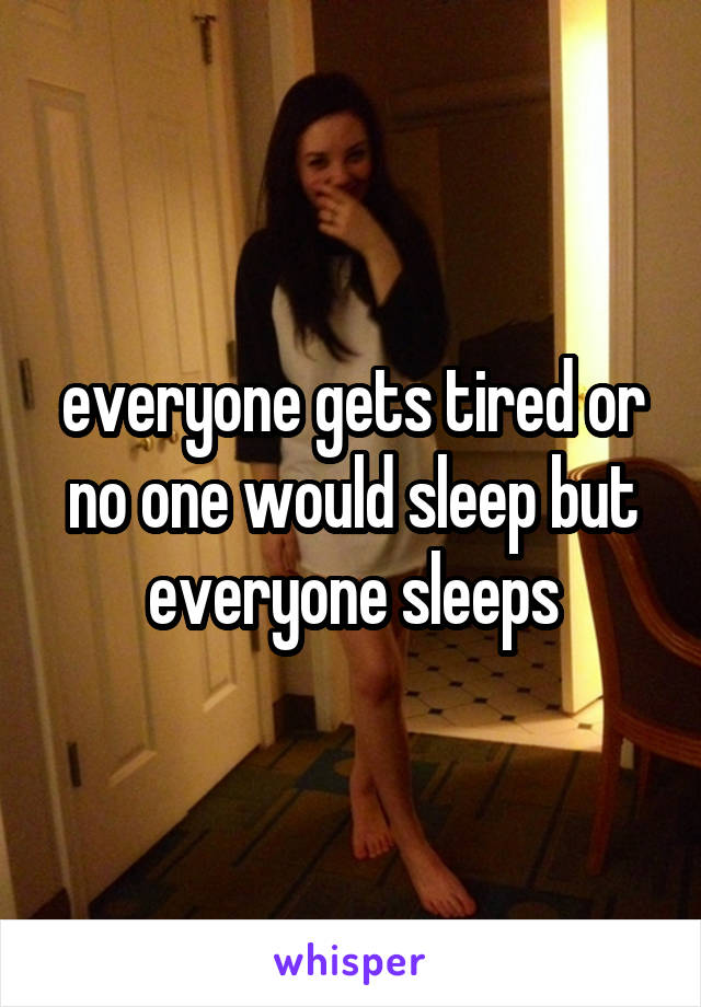 everyone gets tired or no one would sleep but everyone sleeps