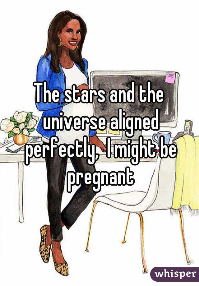 The stars and the universe aligned perfectly,  I might be pregnant