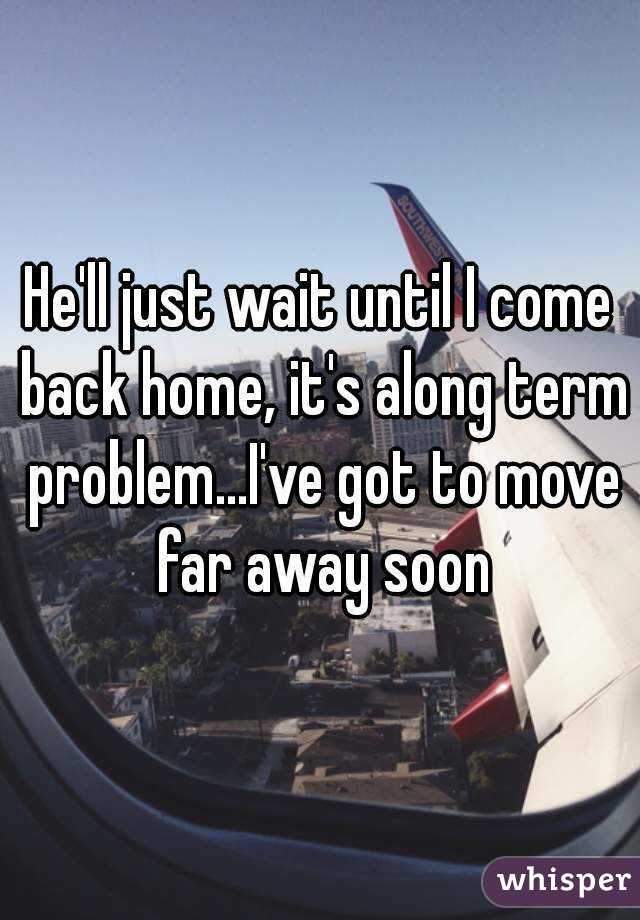 He'll just wait until I come back home, it's along term problem...I've got to move far away soon