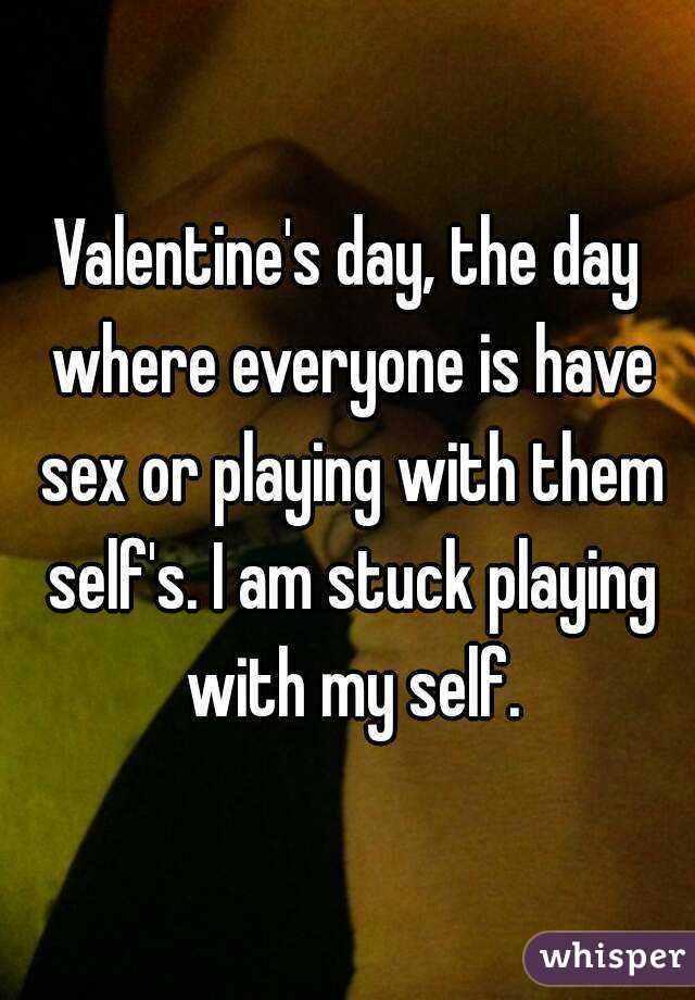 Valentine's day, the day where everyone is have sex or playing with them self's. I am stuck playing with my self.