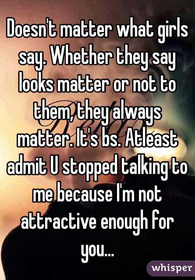 Doesn't matter what girls say. Whether they say looks matter or not to them, they always matter. It's bs. Atleast admit U stopped talking to me because I'm not attractive enough for you...