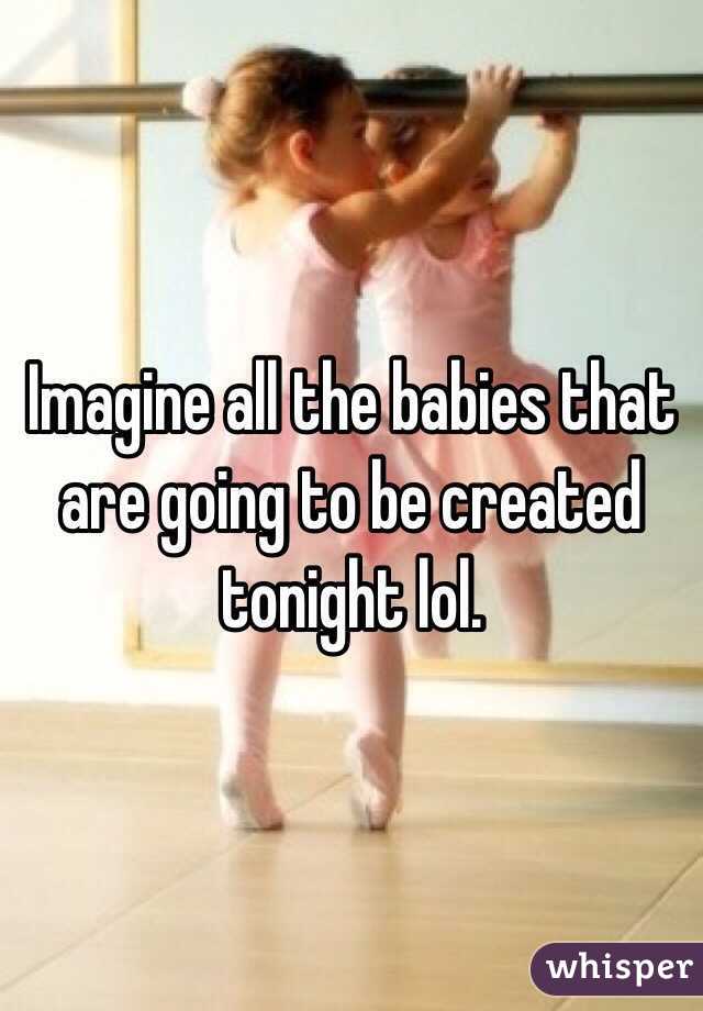Imagine all the babies that are going to be created tonight lol. 