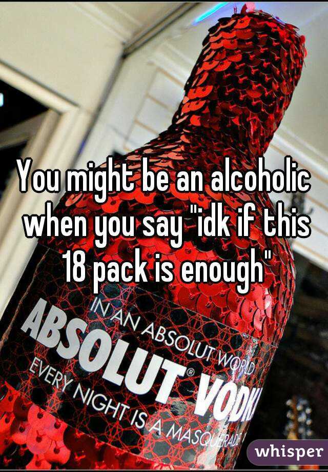 You might be an alcoholic when you say "idk if this 18 pack is enough"