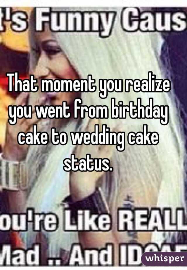That moment you realize you went from birthday cake to wedding cake status. 