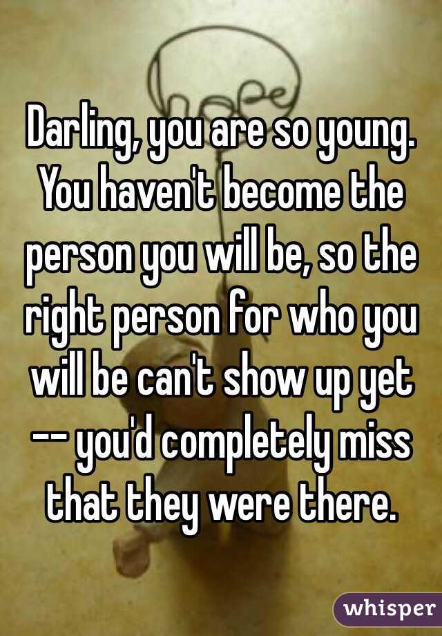 Darling, you are so young. You haven't become the person you will be, so the right person for who you will be can't show up yet -- you'd completely miss that they were there.