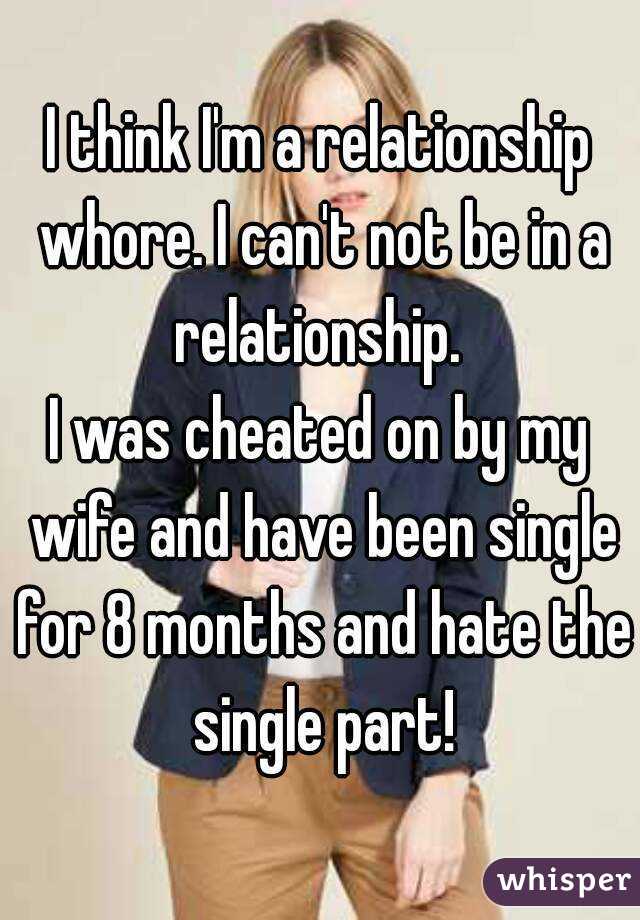 I think I'm a relationship whore. I can't not be in a relationship. 
I was cheated on by my wife and have been single for 8 months and hate the single part!
