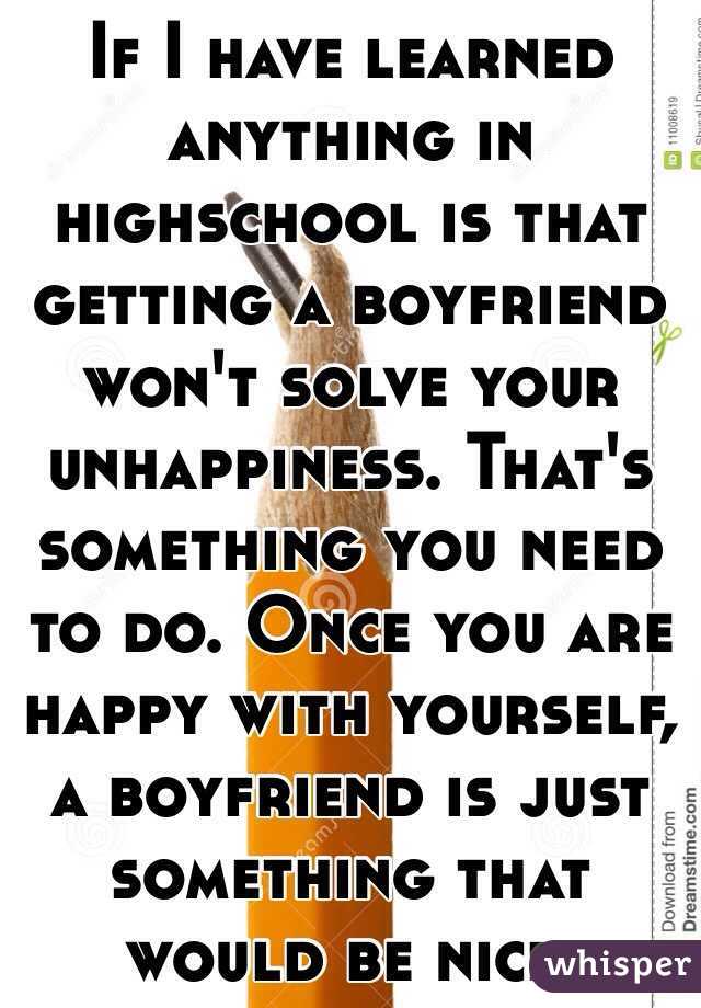 If I have learned anything in highschool is that getting a boyfriend won't solve your unhappiness. That's something you need to do. Once you are happy with yourself, a boyfriend is just something that would be nice. 