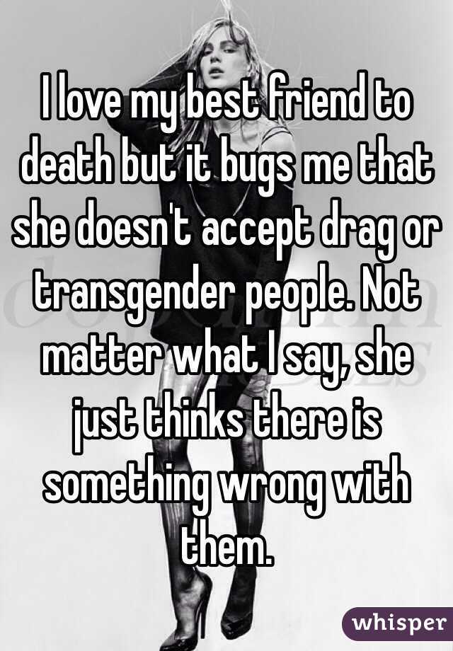 I love my best friend to death but it bugs me that she doesn't accept drag or transgender people. Not matter what I say, she just thinks there is something wrong with them.