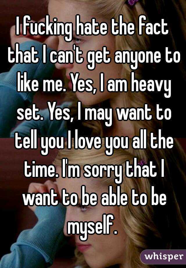 I fucking hate the fact that I can't get anyone to like me. Yes, I am heavy set. Yes, I may want to tell you I love you all the time. I'm sorry that I want to be able to be myself. 