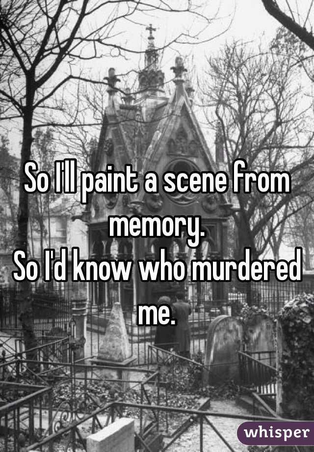 So I'll paint a scene from memory. 
So I'd know who murdered me. 