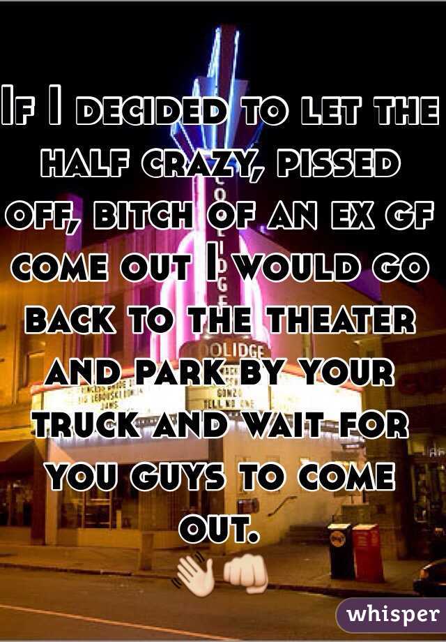 If I decided to let the half crazy, pissed off, bitch of an ex gf come out I would go back to the theater and park by your truck and wait for you guys to come out. 
👋👊 