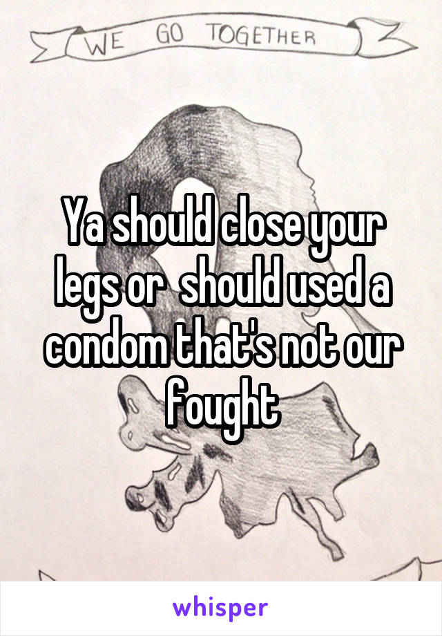 Ya should close your legs or  should used a condom that's not our fought