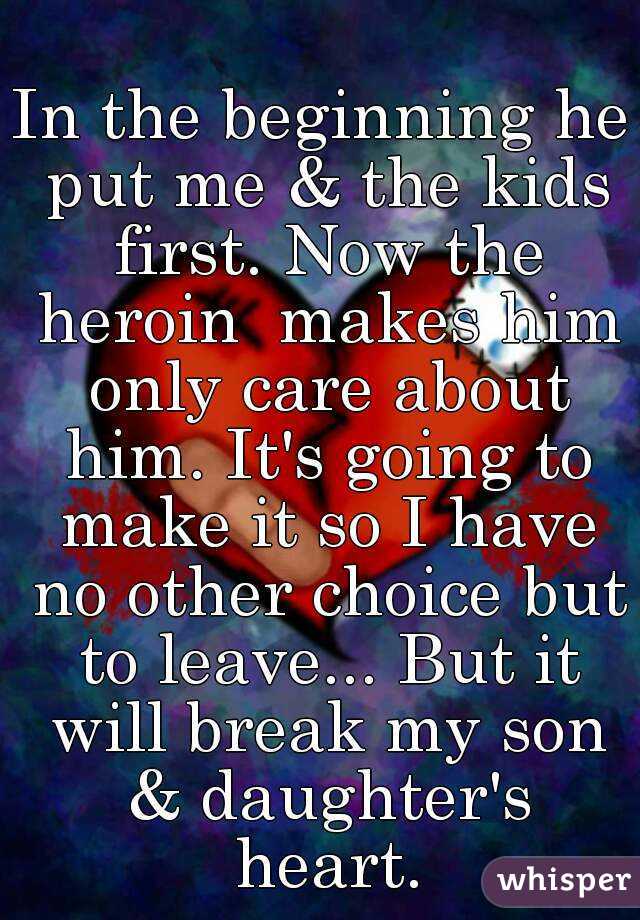 In the beginning he put me & the kids first. Now the heroin  makes him only care about him. It's going to make it so I have no other choice but to leave... But it will break my son & daughter's heart.