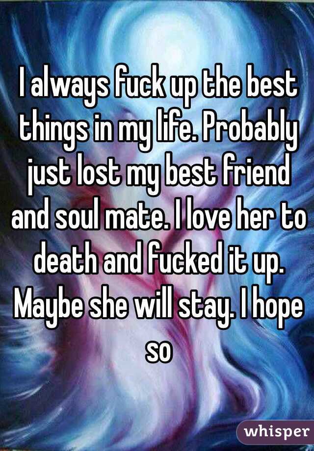 I always fuck up the best things in my life. Probably just lost my best friend and soul mate. I love her to death and fucked it up. Maybe she will stay. I hope so