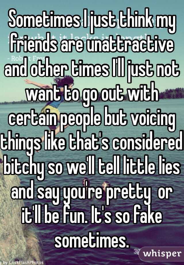 Sometimes I just think my friends are unattractive and other times I'll just not want to go out with certain people but voicing things like that's considered bitchy so we'll tell little lies and say you're pretty  or it'll be fun. It's so fake sometimes.