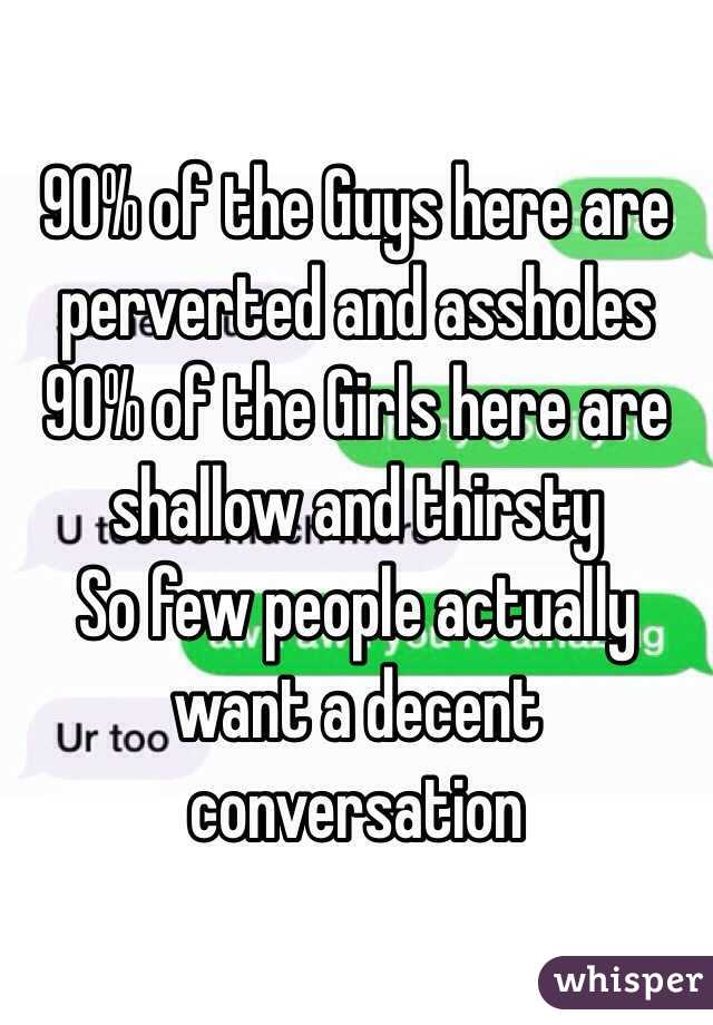 90% of the Guys here are perverted and assholes 
90% of the Girls here are shallow and thirsty 
So few people actually want a decent conversation 