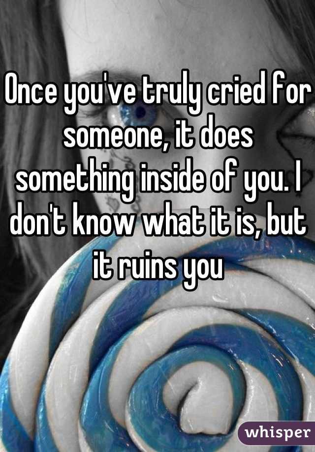 Once you've truly cried for someone, it does something inside of you. I don't know what it is, but it ruins you
