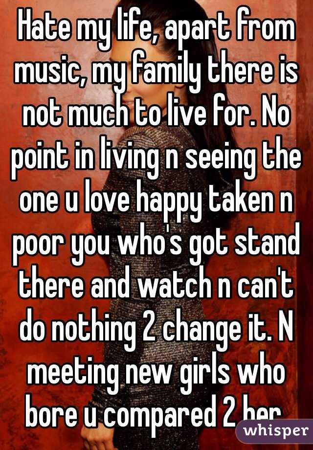 Hate my life, apart from music, my family there is not much to live for. No point in living n seeing the one u love happy taken n poor you who's got stand there and watch n can't do nothing 2 change it. N meeting new girls who bore u compared 2 her. 