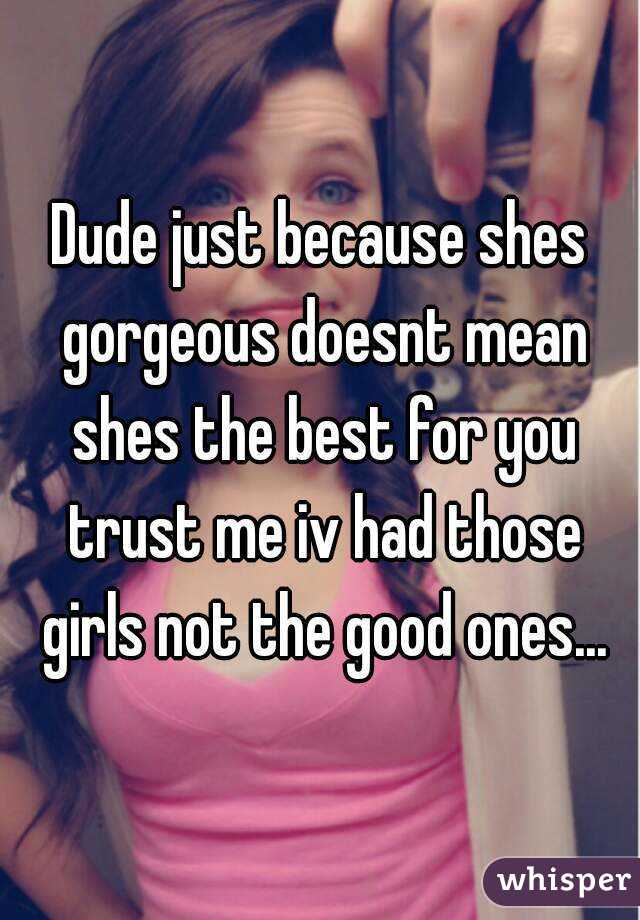 Dude just because shes gorgeous doesnt mean shes the best for you trust me iv had those girls not the good ones...