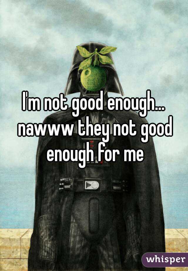 I'm not good enough... nawww they not good enough for me