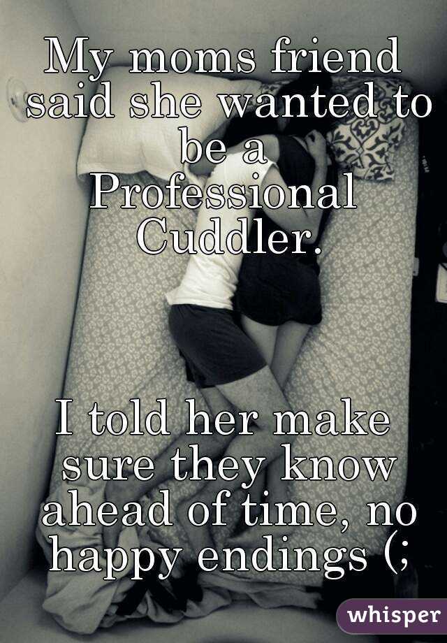 My moms friend said she wanted to be a 
Professional Cuddler.



I told her make sure they know ahead of time, no happy endings (;