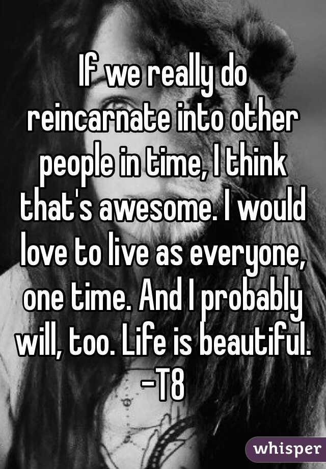 If we really do reincarnate into other people in time, I think that's awesome. I would love to live as everyone, one time. And I probably will, too. Life is beautiful. -T8