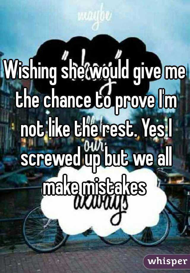 Wishing she would give me the chance to prove I'm not like the rest. Yes I screwed up but we all make mistakes 