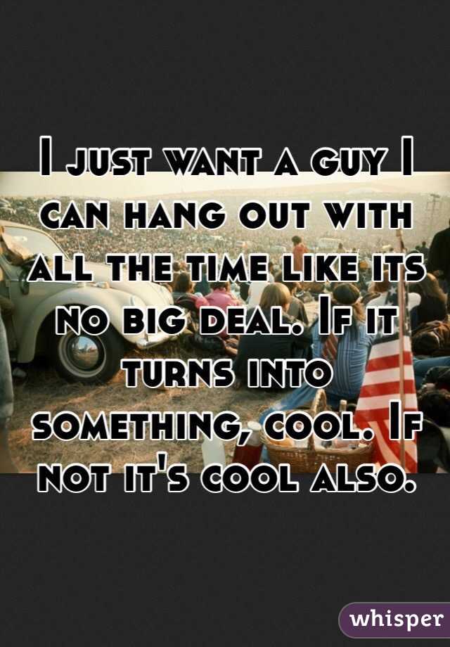 I just want a guy I can hang out with all the time like its no big deal. If it turns into something, cool. If not it's cool also. 