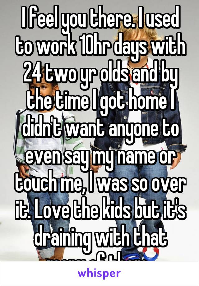 I feel you there. I used to work 10hr days with 24 two yr olds and by the time I got home I didn't want anyone to even say my name or touch me, I was so over it. Love the kids but it's draining with that many of them. 