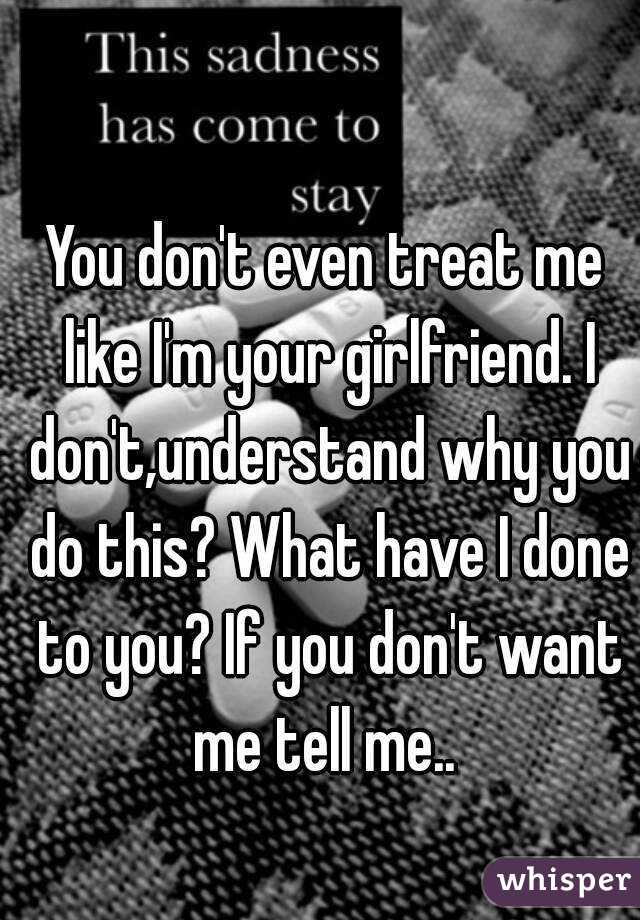 You don't even treat me like I'm your girlfriend. I don't,understand why you do this? What have I done to you? If you don't want me tell me.. 