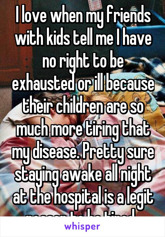 I love when my friends with kids tell me I have no right to be exhausted or ill because their children are so much more tiring that my disease. Pretty sure staying awake all night at the hospital is a legit reason to be tired. 