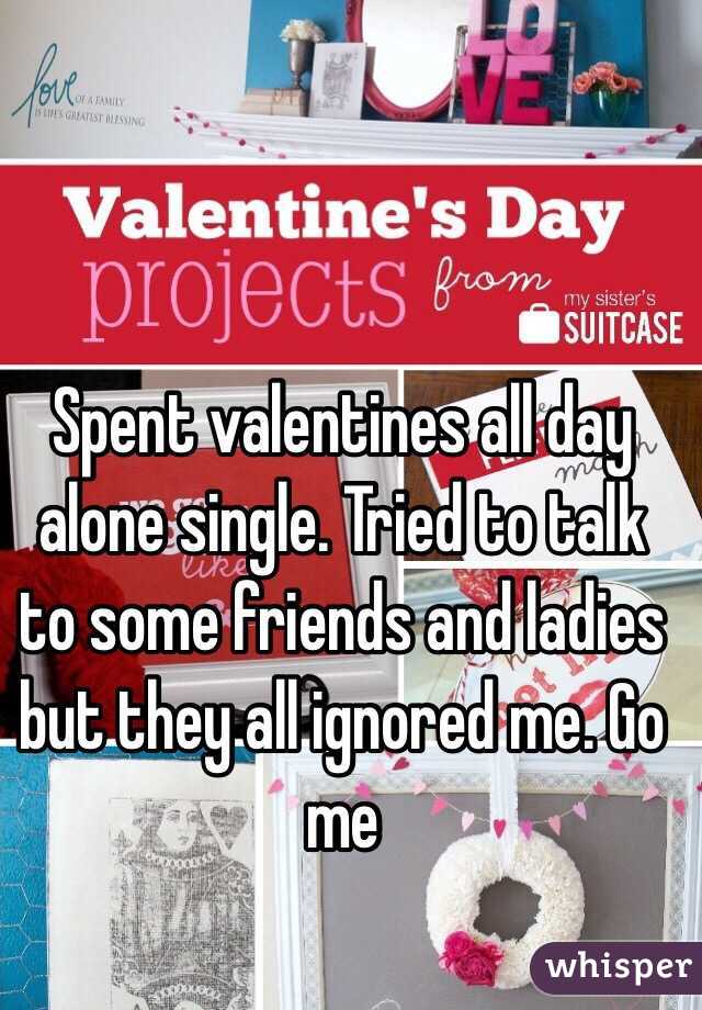 Spent valentines all day alone single. Tried to talk to some friends and ladies but they all ignored me. Go me