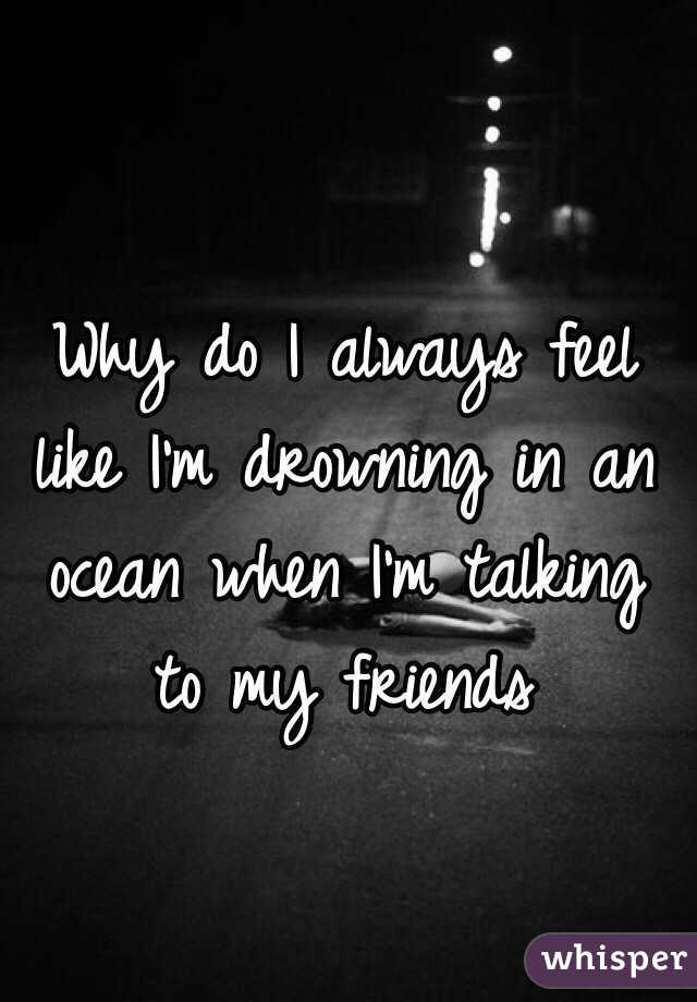 Why do I always feel like I'm drowning in an ocean when I'm talking to my friends 