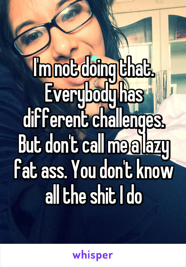 I'm not doing that. Everybody has different challenges. But don't call me a lazy fat ass. You don't know all the shit I do