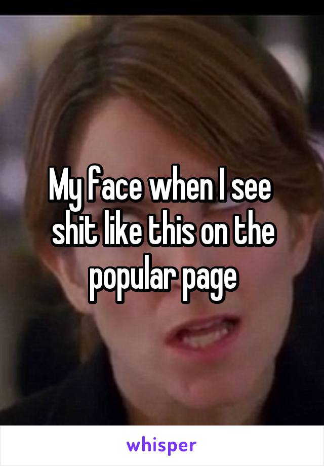 My face when I see 
shit like this on the popular page