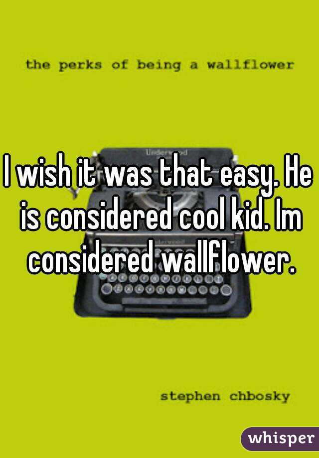 I wish it was that easy. He is considered cool kid. Im considered wallflower.
