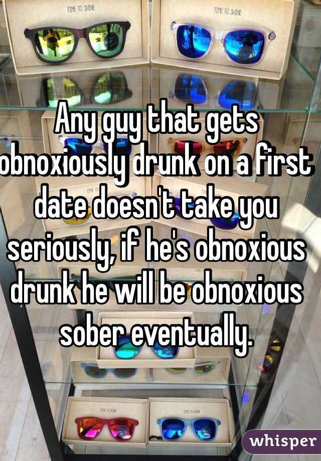 Any guy that gets obnoxiously drunk on a first date doesn't take you seriously, if he's obnoxious drunk he will be obnoxious sober eventually.