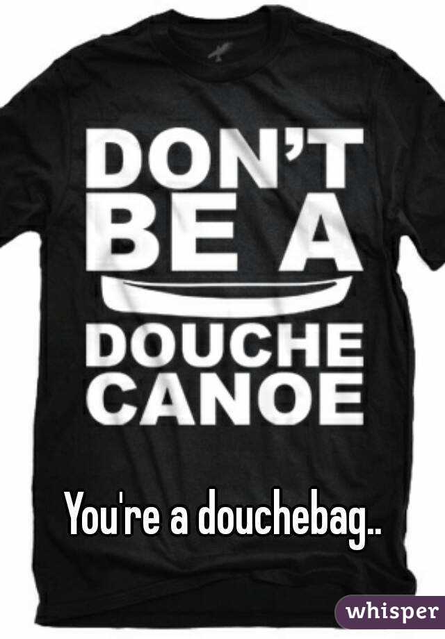 You're a douchebag..